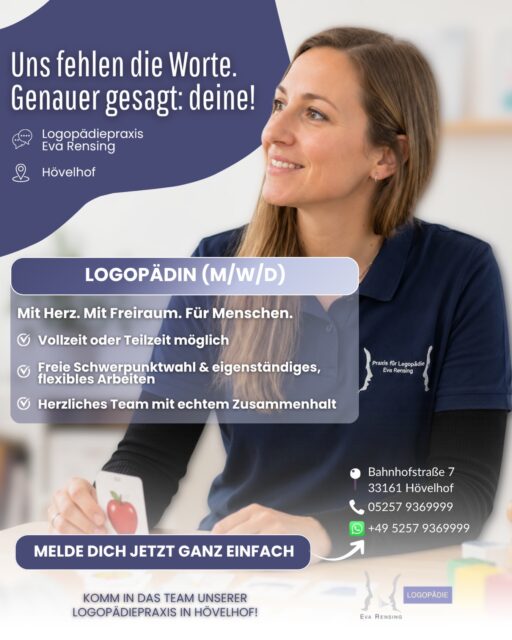 Uns fehlen die Worte. Genauer gesagt: deine! 💬💜

Du bist Logopädin (m/w/d) und wünschst dir einen Arbeitsplatz, an dem du dich fachlich einbringen, eigenständig arbeiten und gleichzeitig auf ein herzliches Team verlassen kannst?

Dann sollten wir uns kennenlernen! 😊

Für unsere Logopädiepraxis in Hövelhof suchen wir Verstärkung - in Vollzeit oder Teilzeit.

Was dich bei uns erwartet:

💜 freie Schwerpunktwahl
💜 eigenständiges und flexibles Arbeiten
💜 ein herzliches Team mit echtem Zusammenhalt
💜 abwechslungsreiche Arbeit mit unterschiedlichen Patienten
💜 Raum für deine Stärken und deine persönliche Entwicklung

Bei uns soll nicht nur die Therapie zu den Menschen passen, sondern auch der Arbeitsplatz zu dir.

📍 Bahnhofstraße 7 · 33161 Hövelhof

Klingt gut? Dann mach den ersten Schritt ganz unkompliziert.
Melde dich jetzt bei uns und lass uns sprechen! 💬